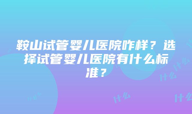 鞍山试管婴儿医院咋样？选择试管婴儿医院有什么标准？