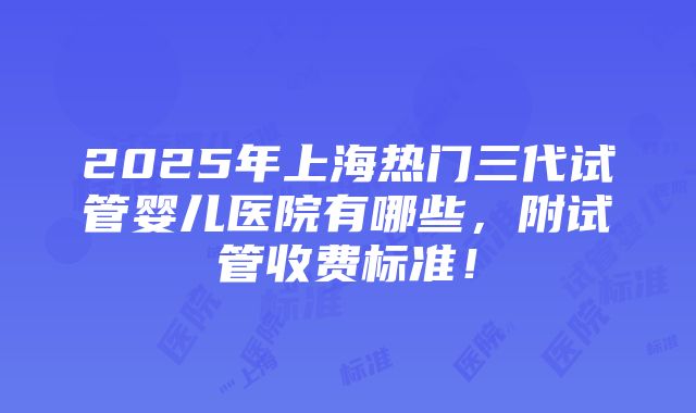 2025年上海热门三代试管婴儿医院有哪些，附试管收费标准！