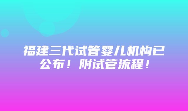 福建三代试管婴儿机构已公布！附试管流程！