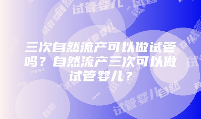 三次自然流产可以做试管吗？自然流产三次可以做试管婴儿？