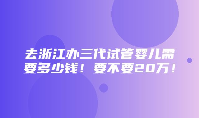 去浙江办三代试管婴儿需要多少钱！要不要20万！