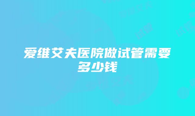 爱维艾夫医院做试管需要多少钱