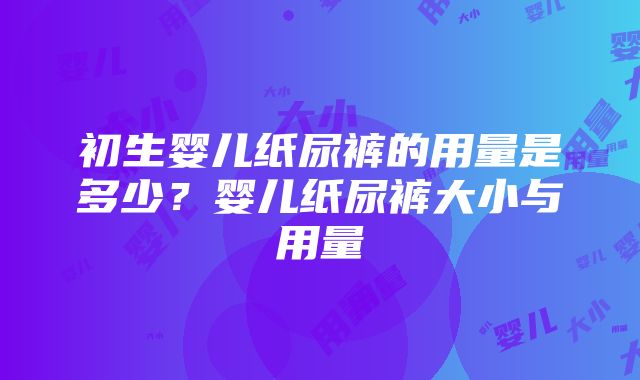 初生婴儿纸尿裤的用量是多少？婴儿纸尿裤大小与用量