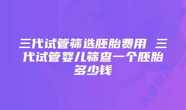 三代试管筛选胚胎费用 三代试管婴儿筛查一个胚胎多少钱