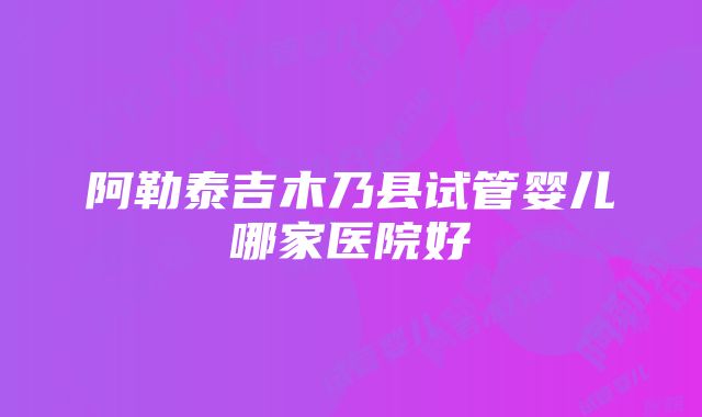 阿勒泰吉木乃县试管婴儿哪家医院好