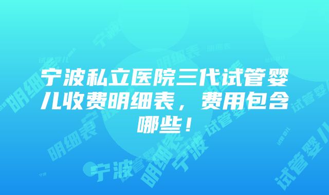 宁波私立医院三代试管婴儿收费明细表，费用包含哪些！