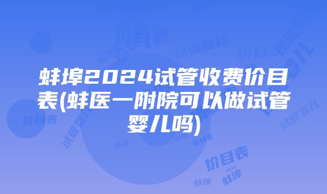 蚌埠2024试管收费价目表(蚌医一附院可以做试管婴儿吗)