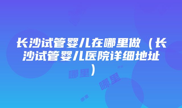 长沙试管婴儿在哪里做（长沙试管婴儿医院详细地址）