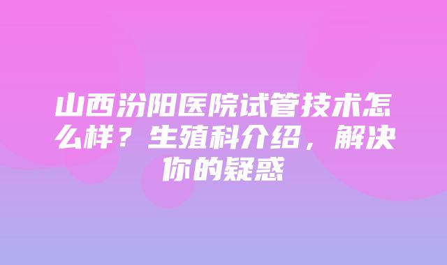 山西汾阳医院试管技术怎么样？生殖科介绍，解决你的疑惑