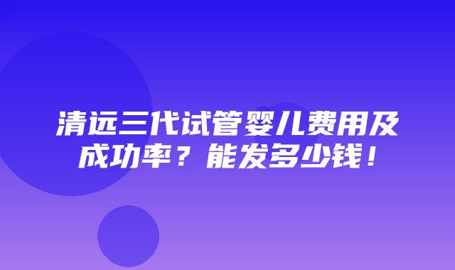 清远三代试管婴儿费用及成功率？能发多少钱！