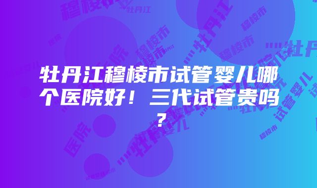 牡丹江穆棱市试管婴儿哪个医院好！三代试管贵吗？