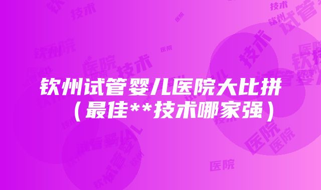 钦州试管婴儿医院大比拼（最佳**技术哪家强）