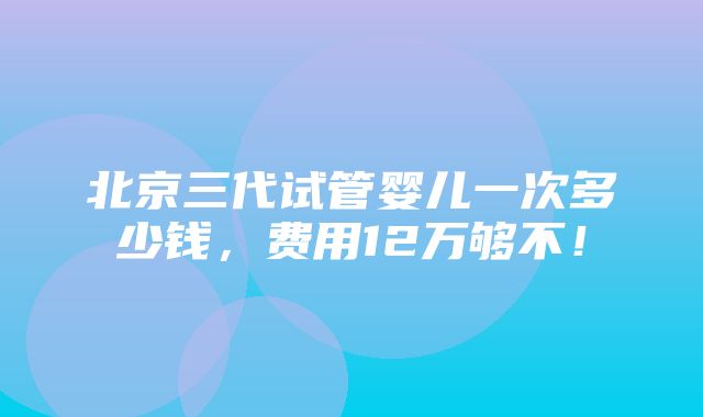 北京三代试管婴儿一次多少钱，费用12万够不！