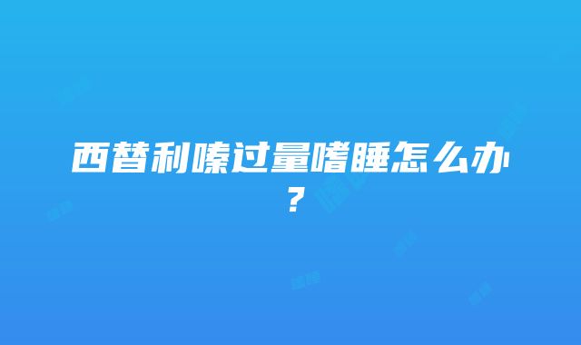 西替利嗪过量嗜睡怎么办？