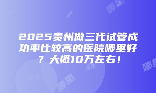 2025贵州做三代试管成功率比较高的医院哪里好？大概10万左右！