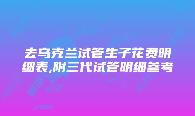 去乌克兰试管生子花费明细表,附三代试管明细参考