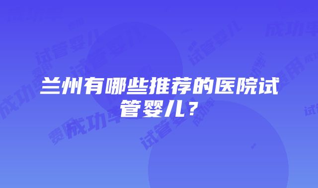 兰州有哪些推荐的医院试管婴儿？