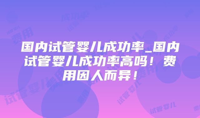 国内试管婴儿成功率_国内试管婴儿成功率高吗！费用因人而异！