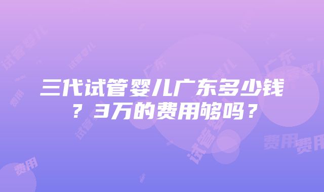 三代试管婴儿广东多少钱？3万的费用够吗？