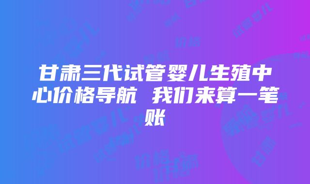 甘肃三代试管婴儿生殖中心价格导航 我们来算一笔账