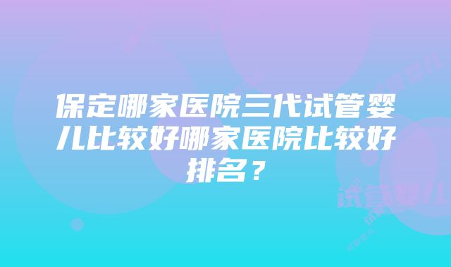 保定哪家医院三代试管婴儿比较好哪家医院比较好排名？