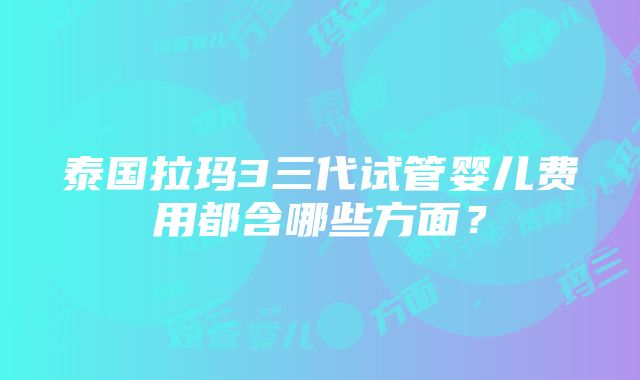 泰国拉玛3三代试管婴儿费用都含哪些方面？