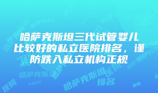 哈萨克斯坦三代试管婴儿比较好的私立医院排名，谨防跌入私立机构正规