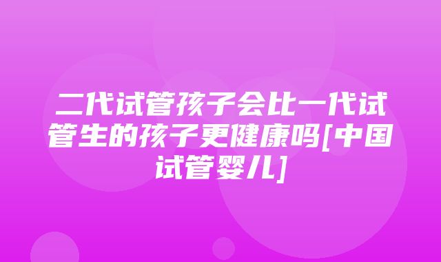 二代试管孩子会比一代试管生的孩子更健康吗[中国试管婴儿]