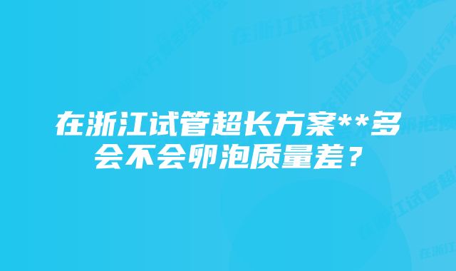 在浙江试管超长方案**多会不会卵泡质量差？