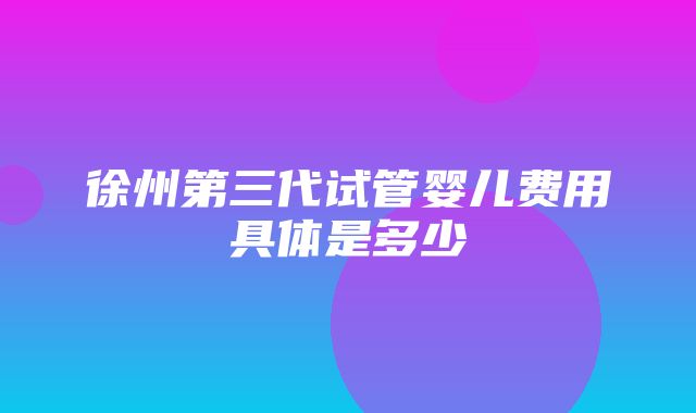 徐州第三代试管婴儿费用具体是多少