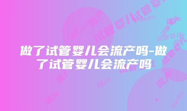 做了试管婴儿会流产吗-做了试管婴儿会流产吗