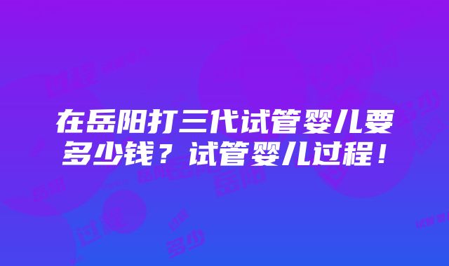 在岳阳打三代试管婴儿要多少钱？试管婴儿过程！