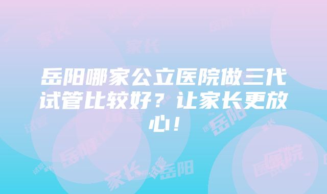 岳阳哪家公立医院做三代试管比较好？让家长更放心！