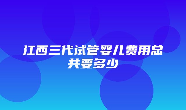 江西三代试管婴儿费用总共要多少