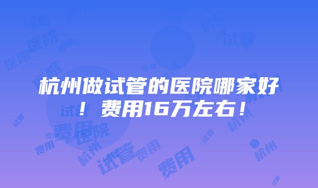 杭州做试管的医院哪家好！费用16万左右！