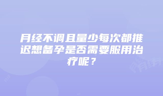 月经不调且量少每次都推迟想备孕是否需要服用治疗呢？