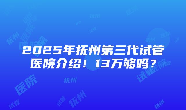 2025年抚州第三代试管医院介绍！13万够吗？