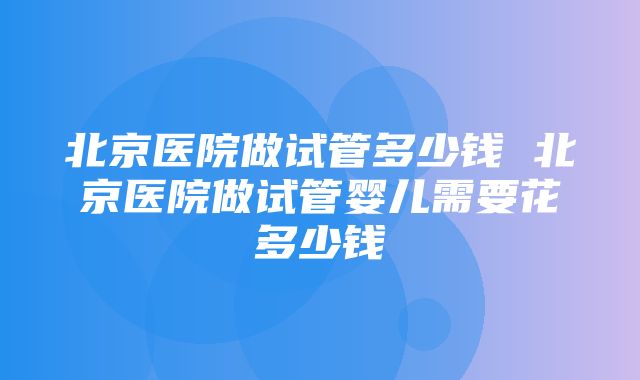 北京医院做试管多少钱 北京医院做试管婴儿需要花多少钱