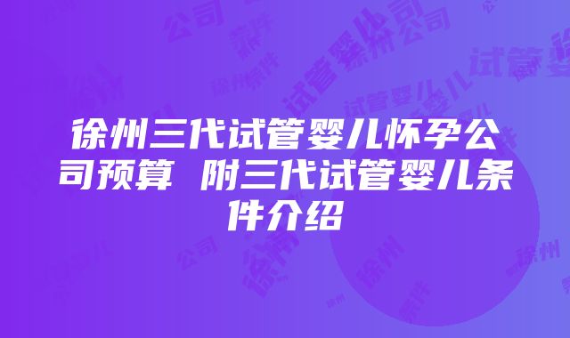 徐州三代试管婴儿怀孕公司预算 附三代试管婴儿条件介绍