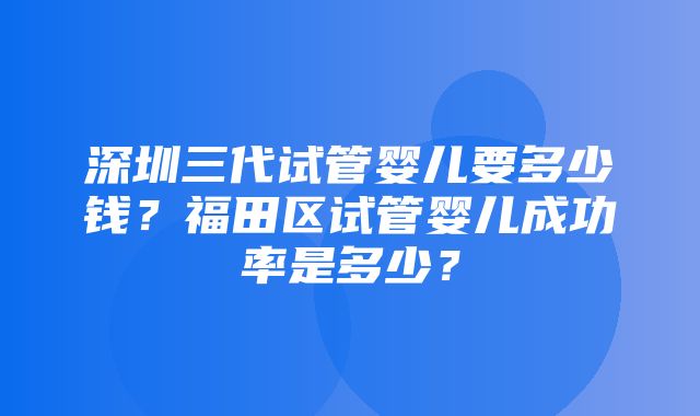 深圳三代试管婴儿要多少钱？福田区试管婴儿成功率是多少？