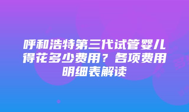 呼和浩特第三代试管婴儿得花多少费用？各项费用明细表解读