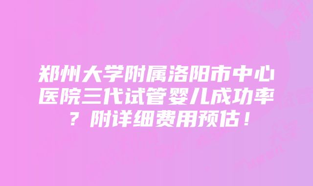 郑州大学附属洛阳市中心医院三代试管婴儿成功率？附详细费用预估！