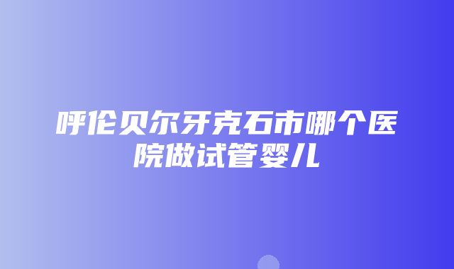 呼伦贝尔牙克石市哪个医院做试管婴儿