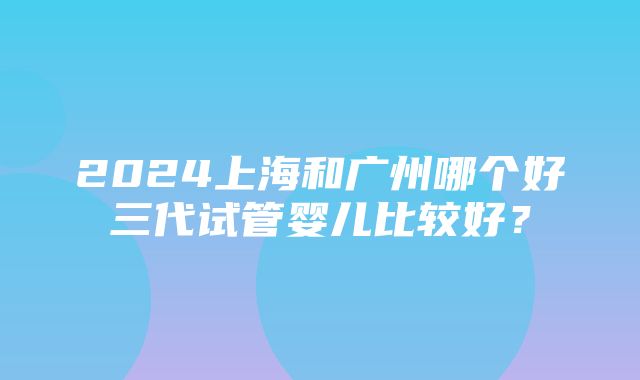 2024上海和广州哪个好三代试管婴儿比较好？