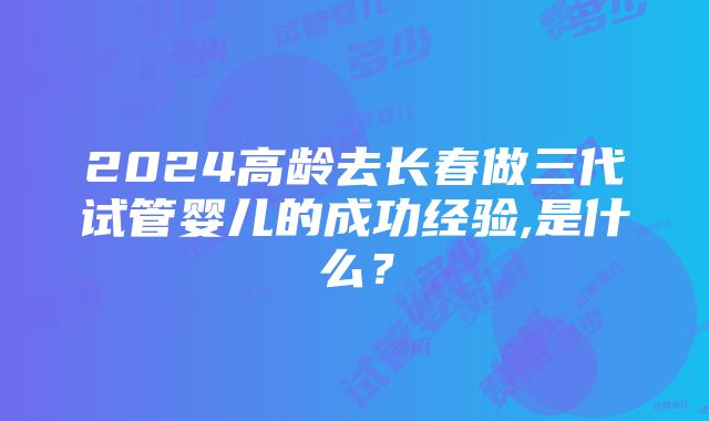 2024高龄去长春做三代试管婴儿的成功经验,是什么？