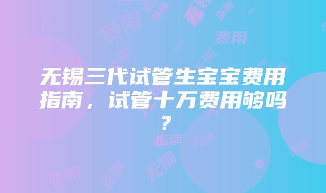 无锡三代试管生宝宝费用指南，试管十万费用够吗？