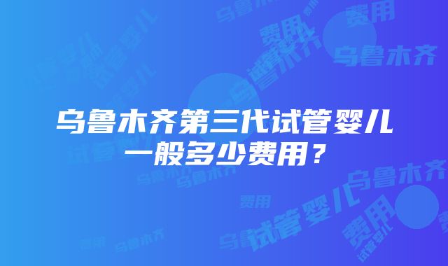 乌鲁木齐第三代试管婴儿一般多少费用？