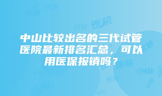 中山比较出名的三代试管医院最新排名汇总，可以用医保报销吗？