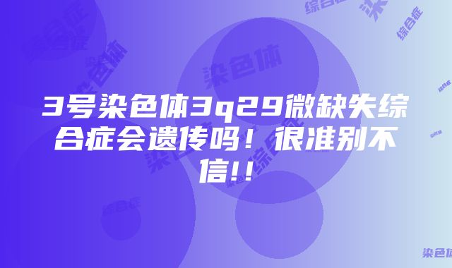 3号染色体3q29微缺失综合症会遗传吗！很准别不信!！