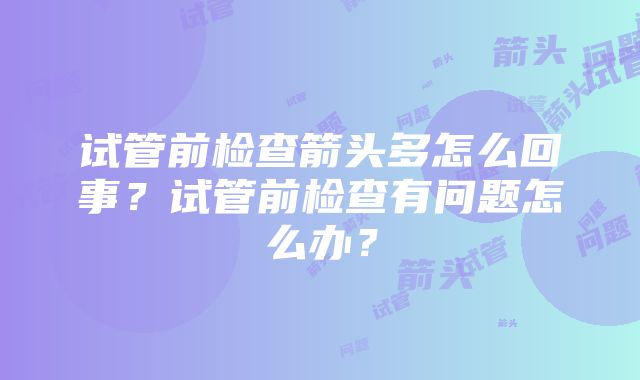 试管前检查箭头多怎么回事？试管前检查有问题怎么办？